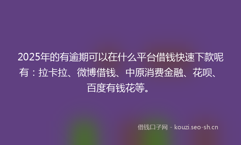 2025年的有逾期可以在什么平台借钱快速下款呢有：拉卡拉、微博借钱、中原消费金融、花呗、百度有钱花等。