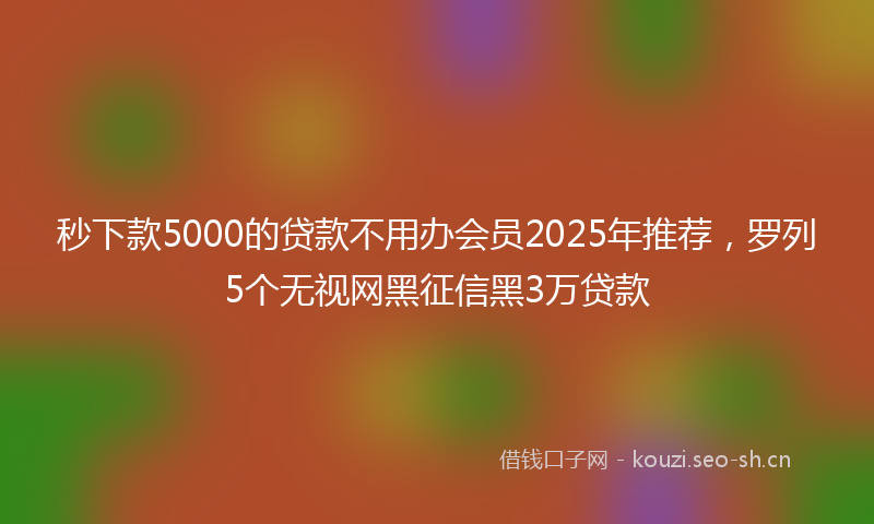 秒下款5000的贷款不用办会员2025年推荐,罗列5个无视网黑征信黑3万贷款