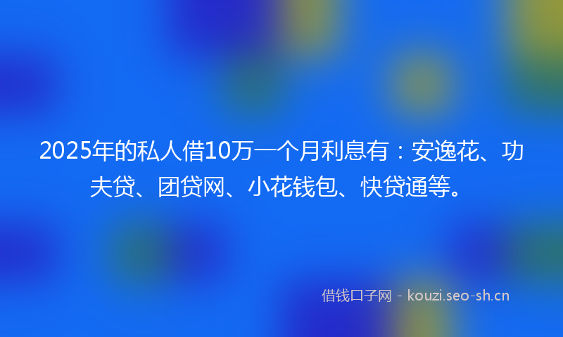 2025年的私人借10万一个月利息有：安逸花、功夫贷、团贷网、小花钱包、快贷通等。