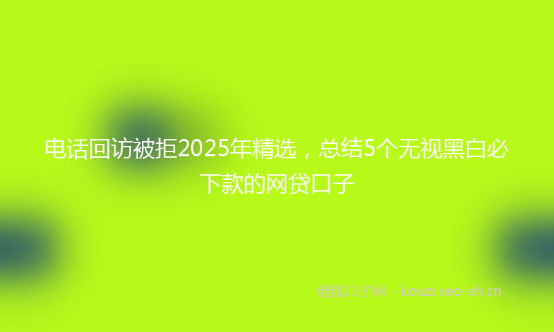 电话回访被拒2025年精选，总结5个无视黑白必下款的网贷口子
