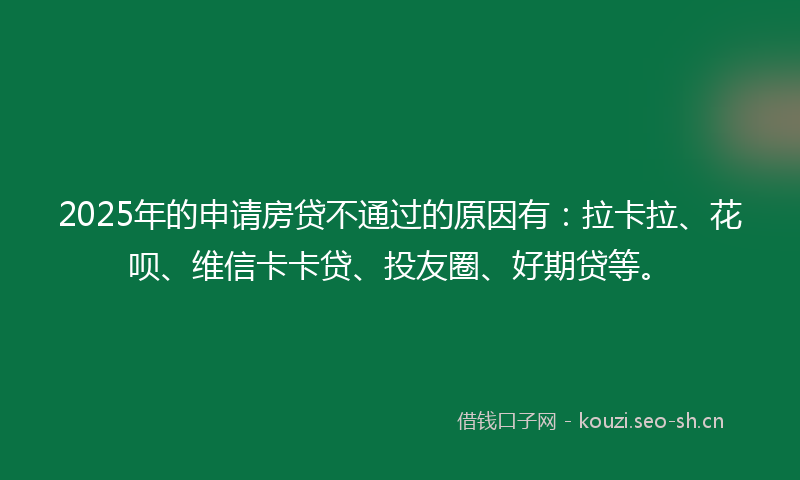 2025年的申请房贷不通过的原因有：拉卡拉、花呗、维信卡卡贷、投友圈、好期贷等。
