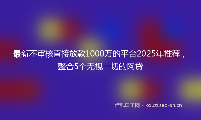 最新不审核直接放款1000万的平台2025年推荐，整合5个无视一切的网贷