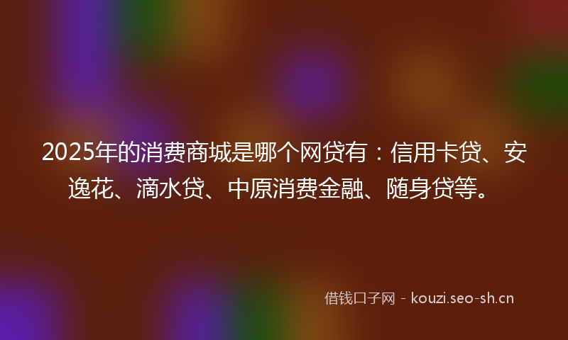 2025年的消费商城是哪个网贷有：信用卡贷、安逸花、滴水贷、中原消费金融、随身贷等。