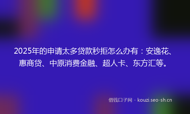 2025年的申请太多贷款秒拒怎么办有：安逸花、惠商贷、中原消费金融、超人卡、东方汇等。