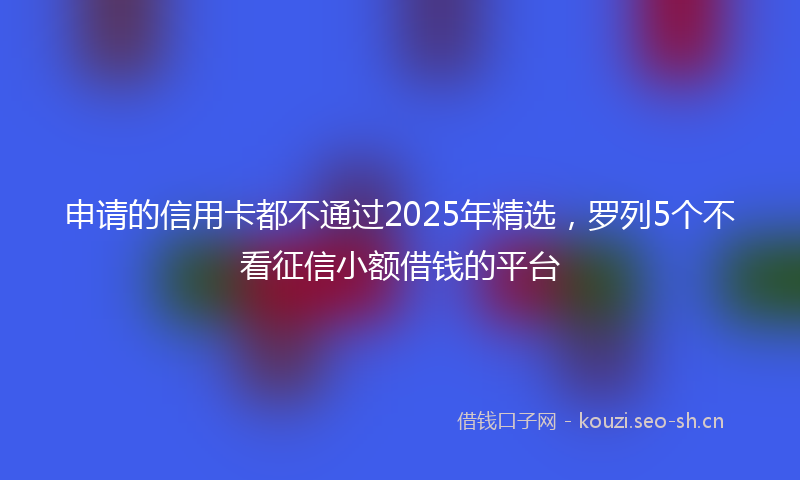 申请的信用卡都不通过2025年精选，罗列5个不看征信小额借钱的平台