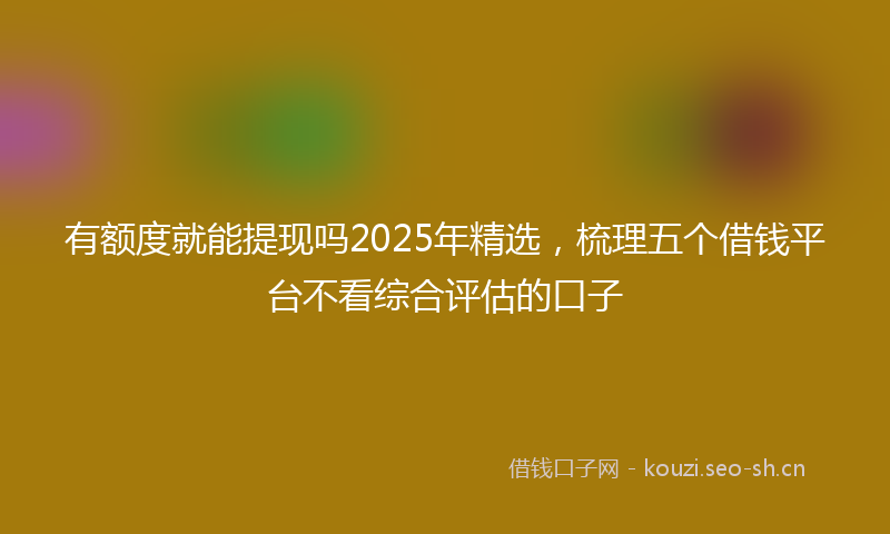 有额度就能提现吗2025年精选，梳理五个借钱平台不看综合评估的口子