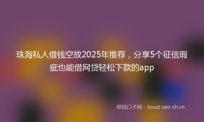 珠海私人借钱空放2025年推荐，分享5个征信瑕疵也能借网贷轻松下款的app