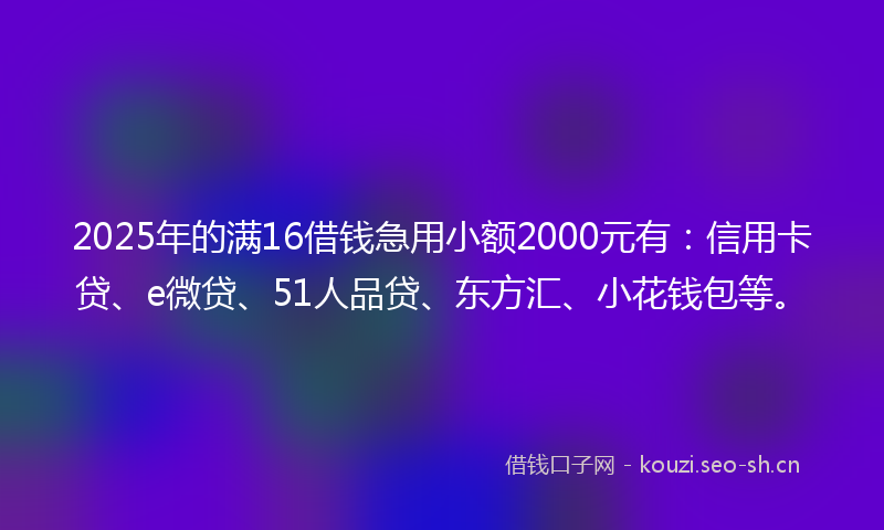 2025年的满16借钱急用小额2000元有：信用卡贷、e微贷、51人品贷、东方汇、小花钱包等。