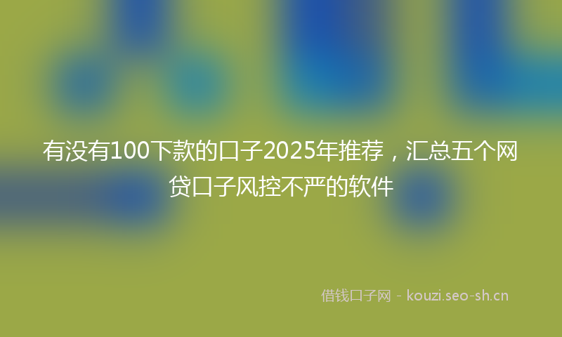 有没有100下款的口子2025年推荐，汇总五个网贷口子风控不严的软件