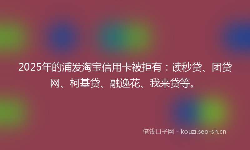 2025年的浦发淘宝信用卡被拒有：读秒贷、团贷网、柯基贷、融逸花、我来贷等。