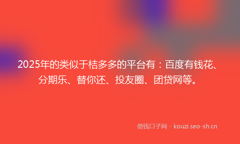 2025年的类似于桔多多的平台有：百度有钱花、分期乐、替你还、投友圈、团贷网等。