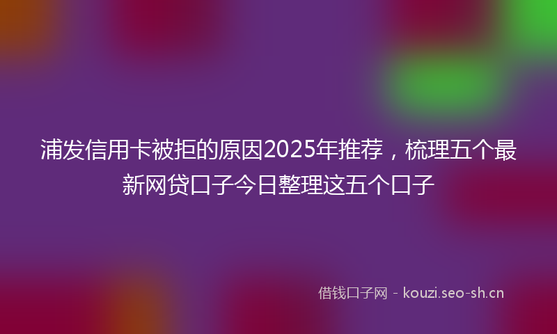 浦发信用卡被拒的原因2025年推荐，梳理五个最新网贷口子今日整理这五个口子