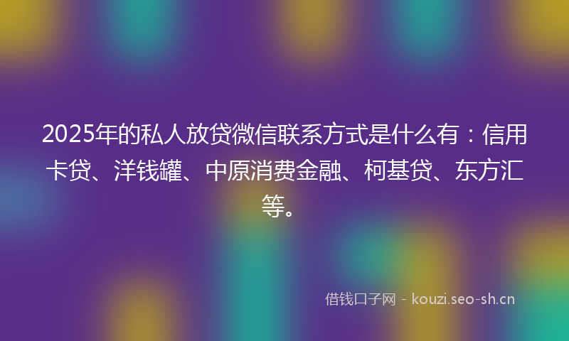 2025年的私人放贷微信联系方式是什么有：信用卡贷、洋钱罐、中原消费金融、柯基贷、东方汇等。