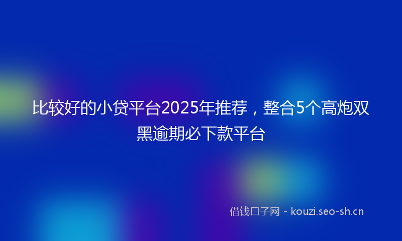 比较好的小贷平台2025年推荐，整合5个高炮双黑逾期必下款平台