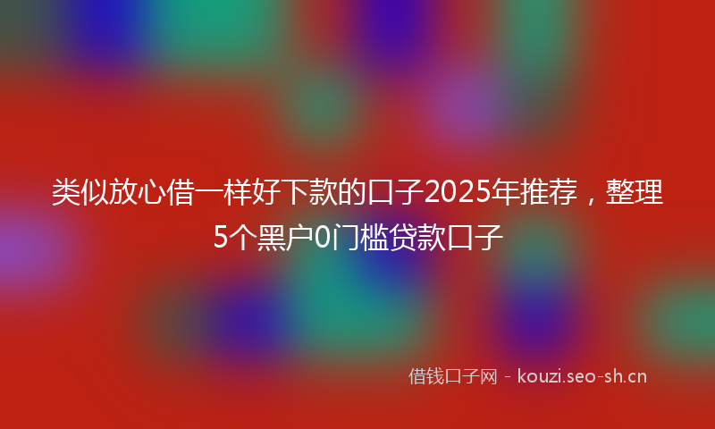类似放心借一样好下款的口子2025年推荐，整理5个黑户0门槛贷款口子