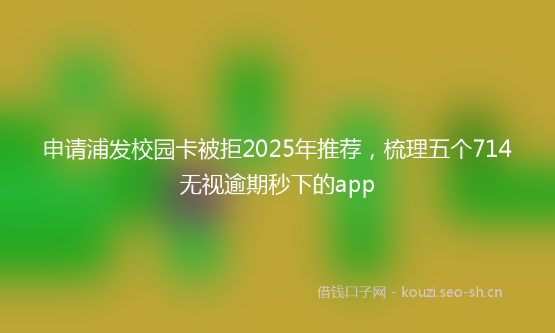 申请浦发校园卡被拒2025年推荐,梳理五个714无视逾期秒下的app
