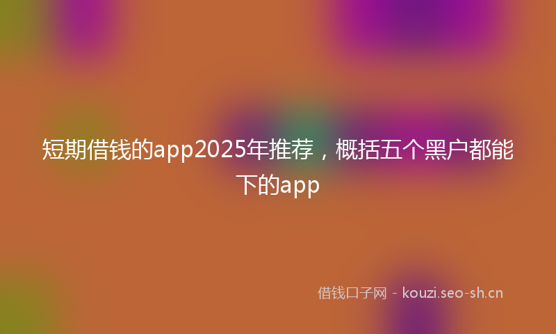 短期借钱的app2025年推荐，概括五个黑户都能下的app