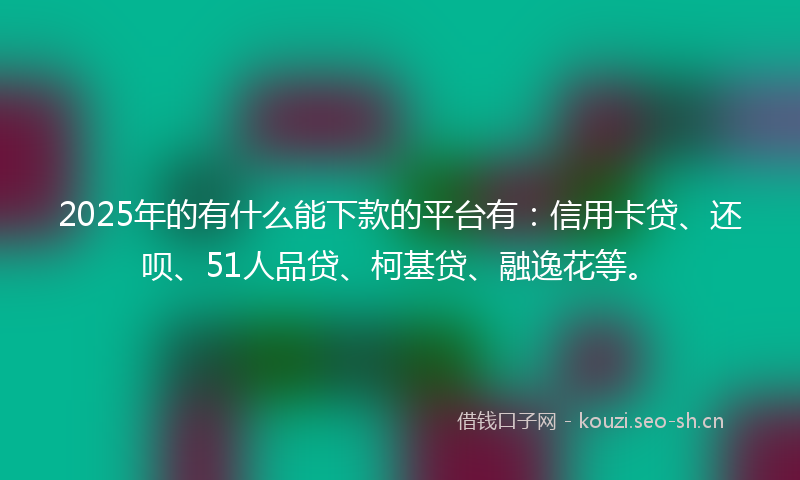 2025年的有什么能下款的平台有：信用卡贷、还呗、51人品贷、柯基贷、融逸花等。