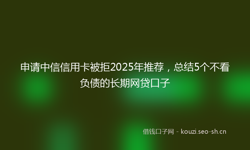 申请中信信用卡被拒2025年推荐，总结5个不看负债的长期网贷口子