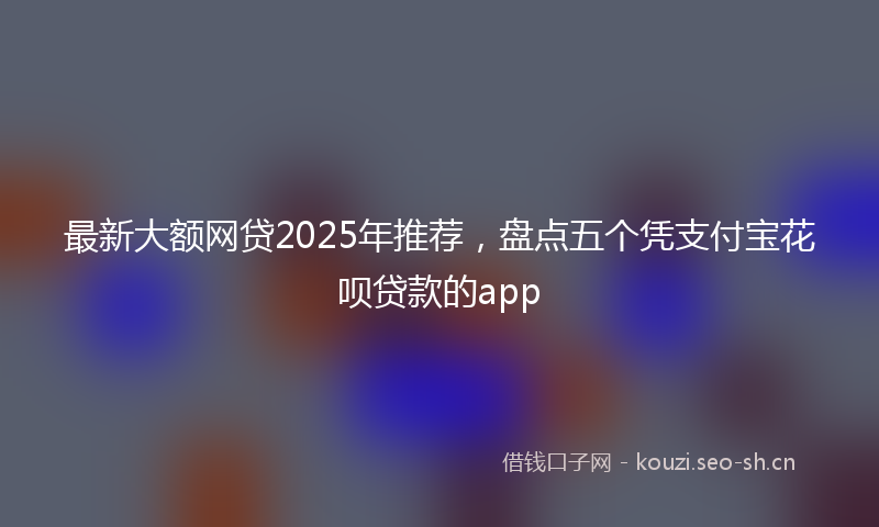 最新大额网贷2025年推荐，盘点五个凭支付宝花呗贷款的app
