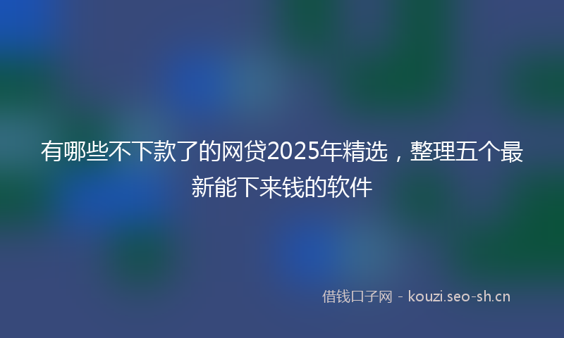 有哪些不下款了的网贷2025年精选，整理五个最新能下来钱的软件