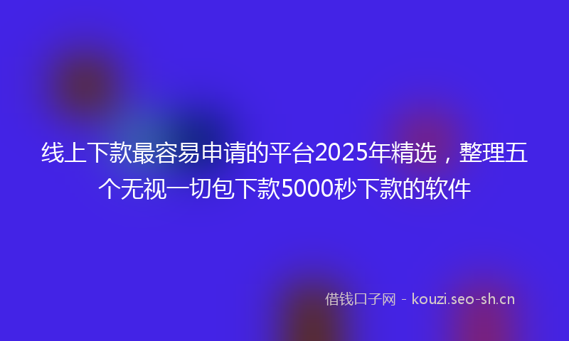 线上下款最容易申请的平台2025年精选，整理五个无视一切包下款5000秒下款的软件