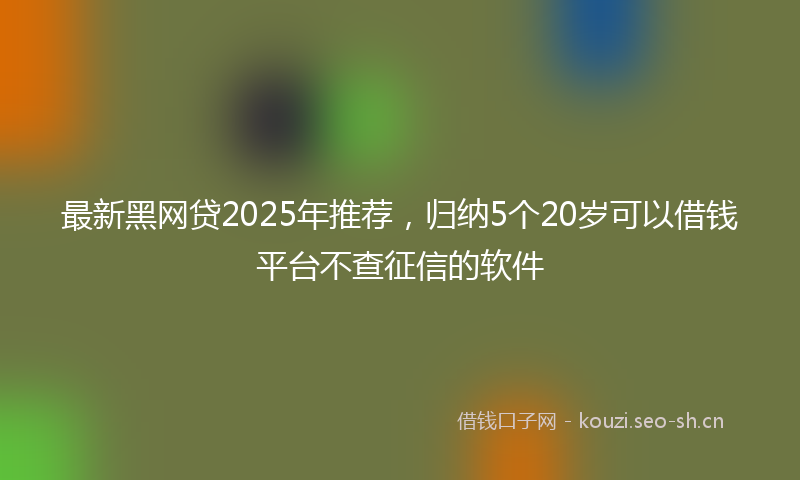 最新黑网贷2025年推荐，归纳5个20岁可以借钱平台不查征信的软件
