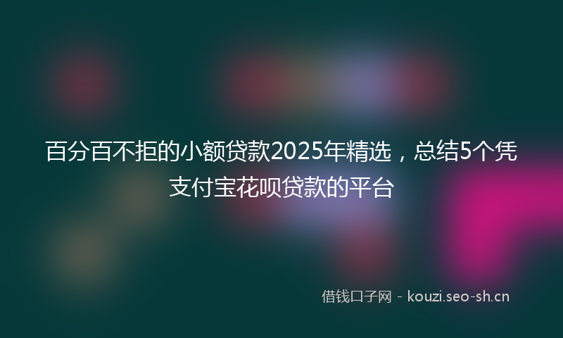 百分百不拒的小额贷款2025年精选，总结5个凭支付宝花呗贷款的平台