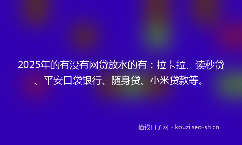 2025年的有没有网贷放水的有：拉卡拉、读秒贷、平安口袋银行、随身贷、小米贷款等。