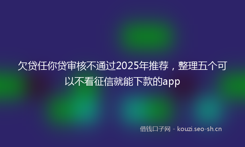欠贷任你贷审核不通过2025年推荐，整理五个可以不看征信就能下款的app