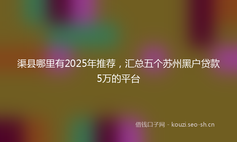 渠县哪里有2025年推荐,汇总五个苏州黑户贷款5万的平台