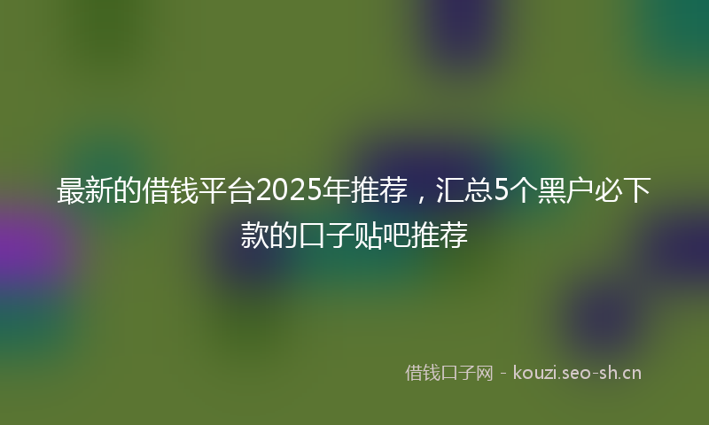 最新的借钱平台2025年推荐，汇总5个黑户必下款的口子贴吧推荐