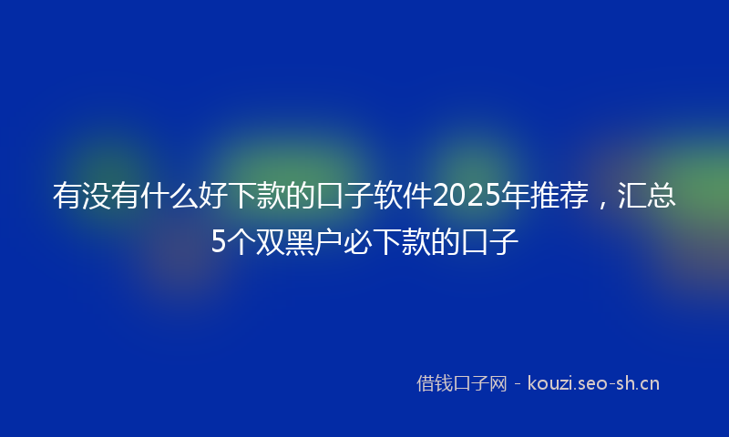 有没有什么好下款的口子软件2025年推荐，汇总5个双黑户必下款的口子