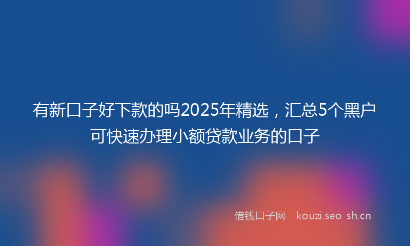 有新口子好下款的吗2025年精选，汇总5个黑户可快速办理小额贷款业务的口子