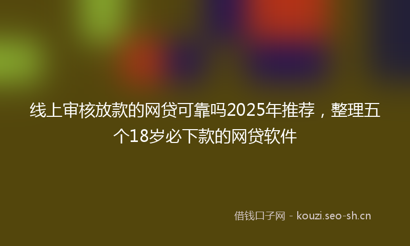 线上审核放款的网贷可靠吗2025年推荐,整理五个18岁必下款的网贷软件