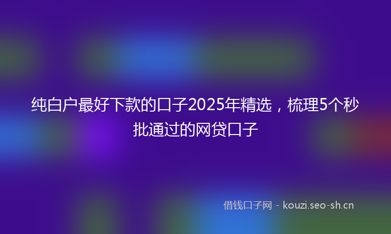 纯白户最好下款的口子2025年精选，梳理5个秒批通过的网贷口子