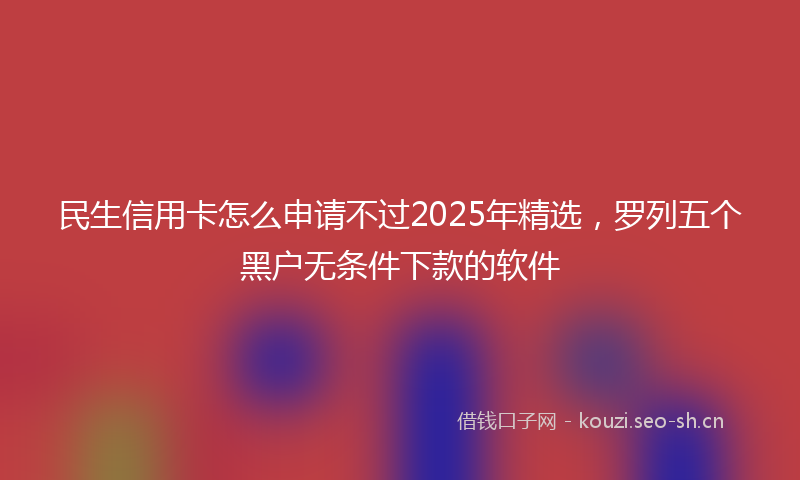民生信用卡怎么申请不过2025年精选，罗列五个黑户无条件下款的软件