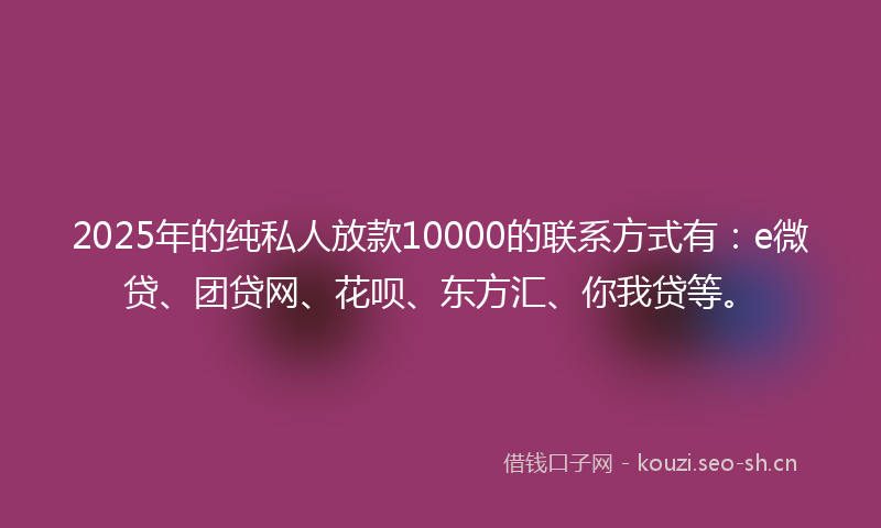 2025年的纯私人放款10000的联系方式有：e微贷、团贷网、花呗、东方汇、你我贷等。