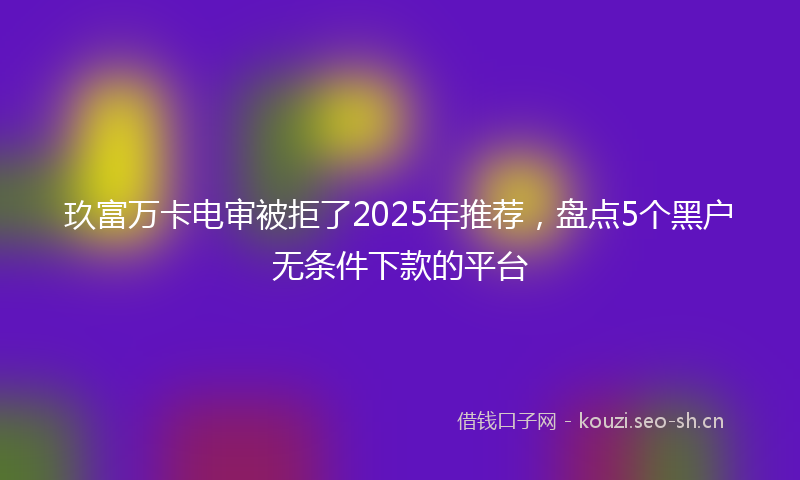 玖富万卡电审被拒了2025年推荐，盘点5个黑户无条件下款的平台