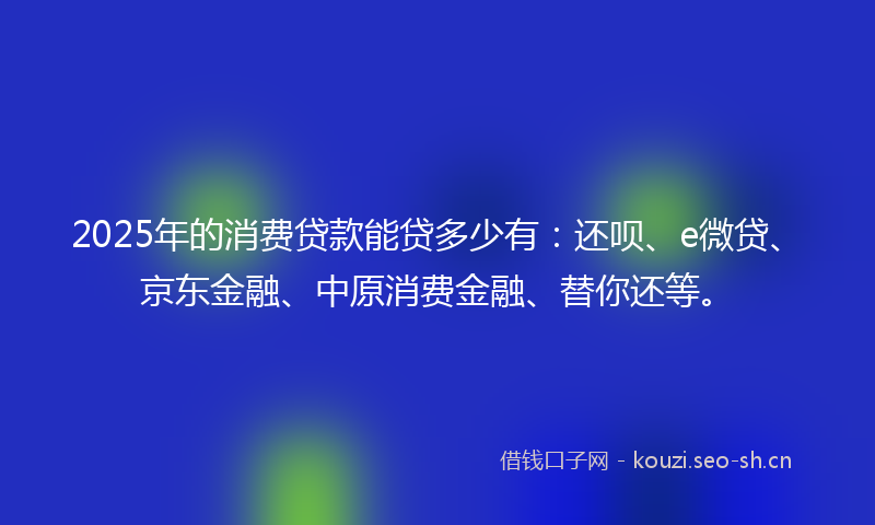 2025年的消费贷款能贷多少有：还呗、e微贷、京东金融、中原消费金融、替你还等。