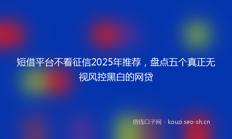 短借平台不看征信2025年推荐,盘点五个真正无视风控黑白的网贷