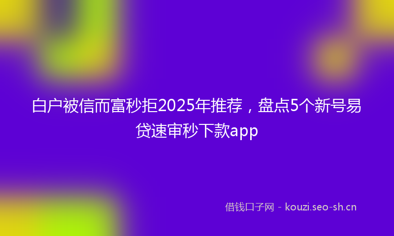 白户被信而富秒拒2025年推荐，盘点5个新号易贷速审秒下款app