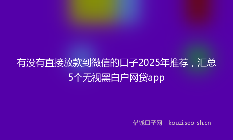 有没有直接放款到微信的口子2025年推荐，汇总5个无视黑白户网贷app