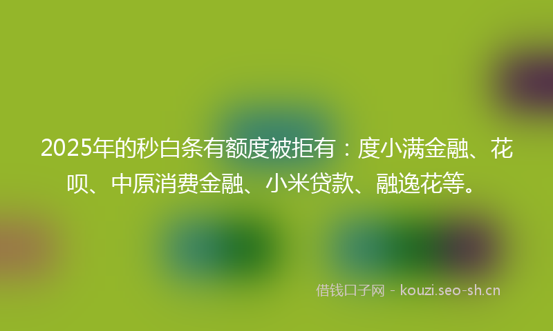 2025年的秒白条有额度被拒有：度小满金融、花呗、中原消费金融、小米贷款、融逸花等。