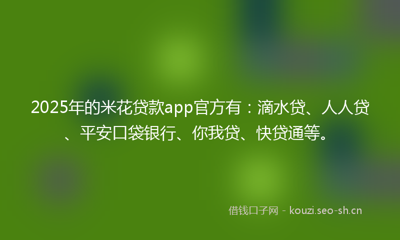 2025年的米花贷款app官方有：滴水贷、人人贷、平安口袋银行、你我贷、快贷通等。