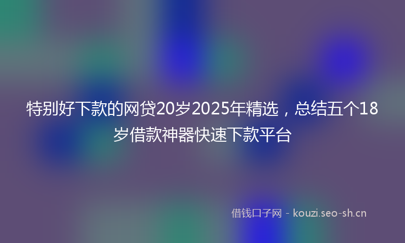 特别好下款的网贷20岁2025年精选，总结五个18岁借款神器快速下款平台