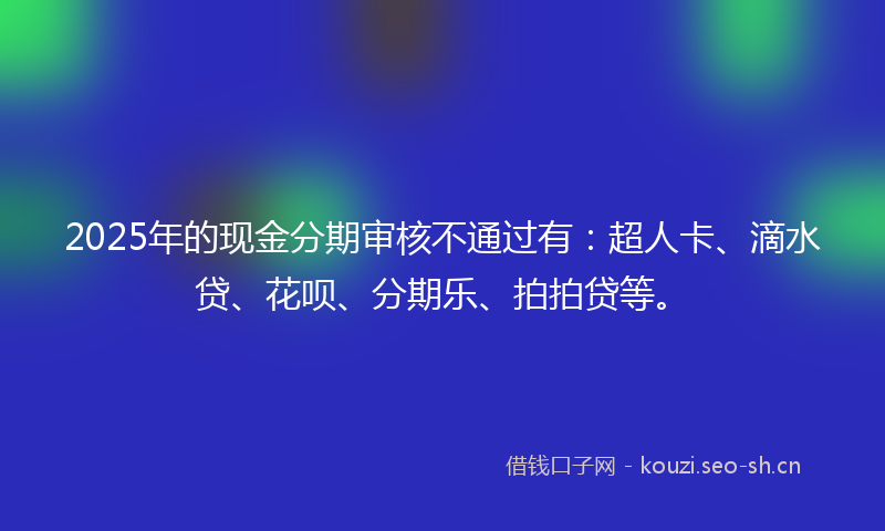 2025年的现金分期审核不通过有：超人卡、滴水贷、花呗、分期乐、拍拍贷等。
