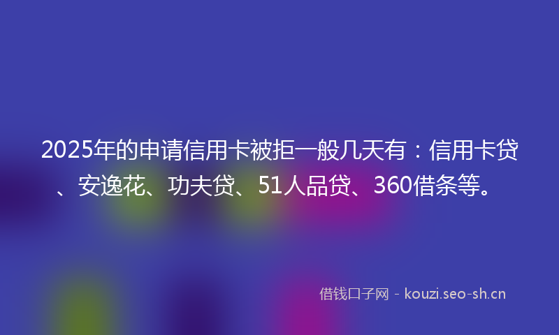 2025年的申请信用卡被拒一般几天有：信用卡贷、安逸花、功夫贷、51人品贷、360借条等。