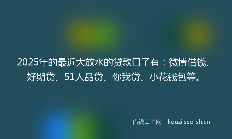 2025年的最近大放水的贷款口子有：微博借钱、好期贷、51人品贷、你我贷、小花钱包等。