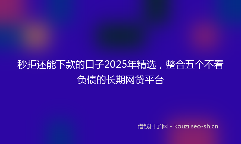 秒拒还能下款的口子2025年精选，整合五个不看负债的长期网贷平台